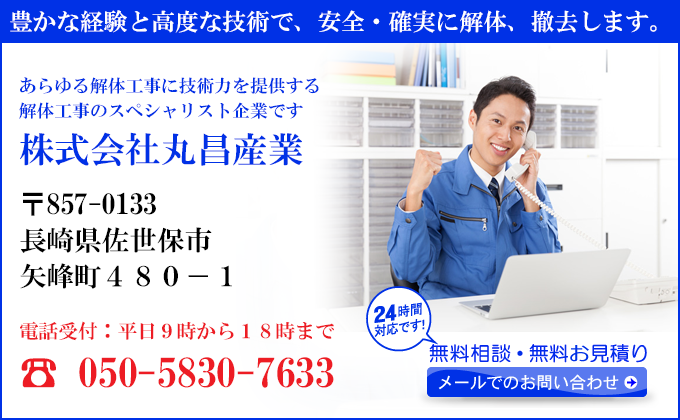 豊かな経験と高度な技術で、安全・確実に解体、撤去します。
あらゆる解体工事に技術力を提供する
解体工事のスペシャリスト企業です
株式会社丸昌産業
〒857-0133
長崎県佐世保市
矢峰町４８０－１
電話受付：平日９時から１８時まで
☎ 050-5830-7633
24時間対応です！
無料相談・無料お見積り
メールでのお問い合わせ