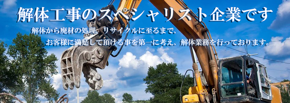 解体工事のスペシャリスト企業です
解体から廃材の処理、リサイクルに至るまで、
お客様に満足して頂ける事を第一に考え、解体業務を行っております。